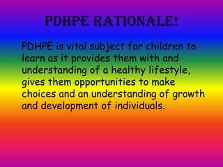 PDHPE Rationale!
PDHPE is vital subject for children to
learn as it provides them with and
understanding of a healthy lifestyle,
gives them opportunities to make
choices and an understanding of growth
and development of individuals.
 