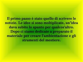 Il primo passo è stato quello di scrivere le
notizie. Le idee si sono moltiplicate, un’idea
   dava subito lo spunto per qualcos'altro.
    Dopo ci siamo dedicate a preparato il
 materiale per creare l'ambientazione e gli
           strumenti del mestiere.
 