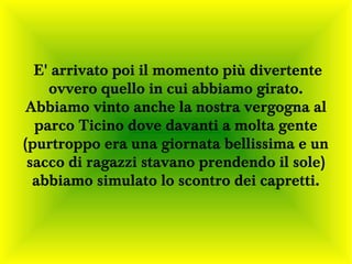 E' arrivato poi il momento più divertente
    ovvero quello in cui abbiamo girato.
Abbiamo vinto anche la nostra vergogna al
  parco Ticino dove davanti a molta gente
(purtroppo era una giornata bellissima e un
 sacco di ragazzi stavano prendendo il sole)
  abbiamo simulato lo scontro dei capretti.
 