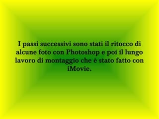 I passi successivi sono stati il ritocco di
alcune foto con Photoshop e poi il lungo
lavoro di montaggio che è stato fatto con
                  iMovie.
 