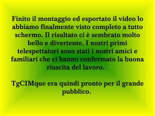 Finito il montaggio ed esportato il video lo
abbiamo finalmente visto completo a tutto
 schermo. Il risultato ci è sembrato molto
      bello e divertente. I nostri primi
  telespettatori sono stati i nostri amici e
familiari che ci hanno confermato la buona
             riuscita del lavoro.

TgCIMque era quindi pronto per il grande
              pubblico.
 