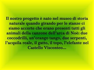Il nostro progetto è nato nel museo di storia
   naturale quando girando per le stanze ci
   siamo accorte che erano presenti tutti gli
 animali della canzone dell’arca di Noè: due
  coccodrilli, un’orango tango, due serpenti,
l’acquila reale, il gatto, il topo, l’elefante nel
              Castello Visconteo…
 