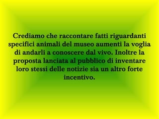 Crediamo che raccontare fatti riguardanti
specifici animali del museo aumenti la voglia
  di andarli a conoscere dal vivo. Inoltre la
  proposta lanciata al pubblico di inventare
   loro stessi delle notizie sia un altro forte
                    incentivo.
 