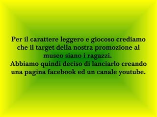 Per il carattere leggero e giocoso crediamo
 che il target della nostra promozione al
           museo siano i ragazzi.
Abbiamo quindi deciso di lanciarlo creando
una pagina facebook ed un canale youtube.
 