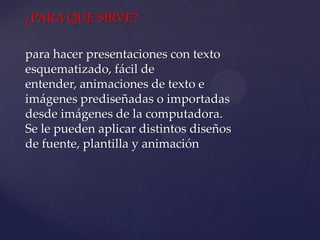 ¿PARA QUE SIRVE?

para hacer presentaciones con texto
esquematizado, fácil de
entender, animaciones de texto e
imágenes prediseñadas o importadas
desde imágenes de la computadora.
Se le pueden aplicar distintos diseños
de fuente, plantilla y animación
 