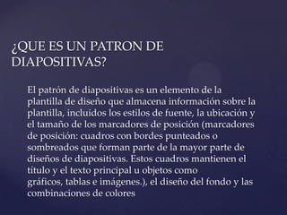 ¿QUE ES UN PATRON DE
DIAPOSITIVAS?

  El patrón de diapositivas es un elemento de la
  plantilla de diseño que almacena información sobre la
  plantilla, incluidos los estilos de fuente, la ubicación y
  el tamaño de los marcadores de posición (marcadores
  de posición: cuadros con bordes punteados o
  sombreados que forman parte de la mayor parte de
  diseños de diapositivas. Estos cuadros mantienen el
  título y el texto principal u objetos como
  gráficos, tablas e imágenes.), el diseño del fondo y las
  combinaciones de colores
 
