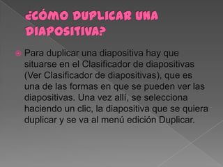    Para duplicar una diapositiva hay que
    situarse en el Clasificador de diapositivas
    (Ver Clasificador de diapositivas), que es
    una de las formas en que se pueden ver las
    diapositivas. Una vez allí, se selecciona
    haciendo un clic, la diapositiva que se quiera
    duplicar y se va al menú edición Duplicar.
 
