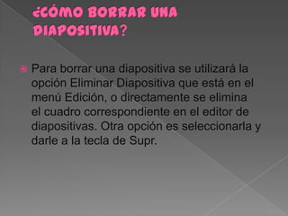    Para borrar una diapositiva se utilizará la
    opción Eliminar Diapositiva que está en el
    menú Edición, o directamente se elimina
    el cuadro correspondiente en el editor de
    diapositivas. Otra opción es seleccionarla y
    darle a la tecla de Supr.
 