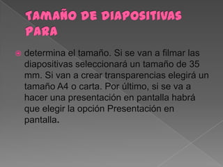    determina el tamaño. Si se van a filmar las
    diapositivas seleccionará un tamaño de 35
    mm. Si van a crear transparencias elegirá un
    tamaño A4 o carta. Por último, si se va a
    hacer una presentación en pantalla habrá
    que elegir la opción Presentación en
    pantalla.
 