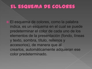    El esquema de colores, como la palabra
    indica, es un esquema en el cual se puede
    predeterminar el color de cada uno de los
    elementos de la presentación (fondo, líneas
    y texto, sombra, título, rellenos y
    accesorios), de manera que al
    crearlos, automáticamente adquieran ese
    color predeterminado.
 