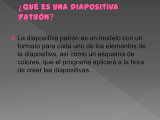    La diapositiva patrón es un modelo con un
    formato para cada uno de los elementos de
    la diapositiva, así como un esquema de
    colores, que el programa aplicará a la hora
    de crear las diapositivas.
 