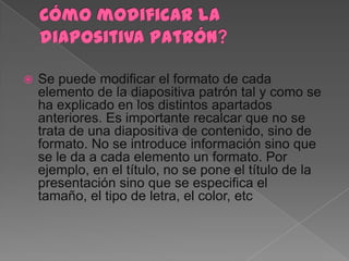    Se puede modificar el formato de cada
    elemento de la diapositiva patrón tal y como se
    ha explicado en los distintos apartados
    anteriores. Es importante recalcar que no se
    trata de una diapositiva de contenido, sino de
    formato. No se introduce información sino que
    se le da a cada elemento un formato. Por
    ejemplo, en el título, no se pone el título de la
    presentación sino que se especifica el
    tamaño, el tipo de letra, el color, etc
 