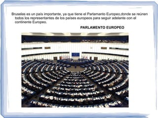Bruselas es un país importante, ya que tiene el Parlamanto Europeo,donde se reúnen
  todos los representantes de los países europeos para seguir adelante con el
  continente Europeo.
                                         PARLAMENTO EUROPEO
 