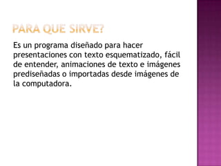Es un programa diseñado para hacer
presentaciones con texto esquematizado, fácil
de entender, animaciones de texto e imágenes
prediseñadas o importadas desde imágenes de
la computadora.
 