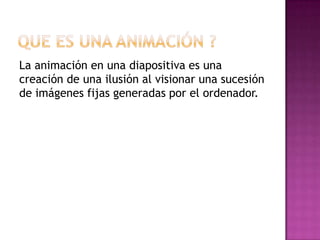 La animación en una diapositiva es una
creación de una ilusión al visionar una sucesión
de imágenes fijas generadas por el ordenador.
 