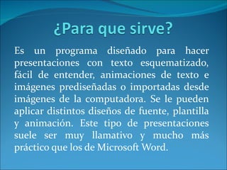 Es un programa diseñado para hacer
presentaciones con texto esquematizado,
fácil de entender, animaciones de texto e
imágenes prediseñadas o importadas desde
imágenes de la computadora. Se le pueden
aplicar distintos diseños de fuente, plantilla
y animación. Este tipo de presentaciones
suele ser muy llamativo y mucho más
práctico que los de Microsoft Word.
 