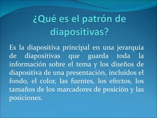 Es la diapositiva principal en una jerarquía
de diapositivas que guarda toda la
información sobre el tema y los diseños de
diapositiva de una presentación, incluidos el
fondo, el color, las fuentes, los efectos, los
tamaños de los marcadores de posición y las
posiciones.
 