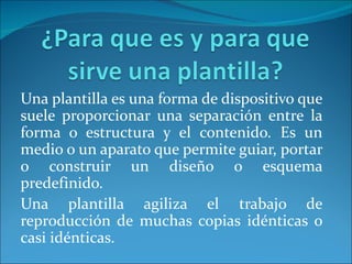 Una plantilla es una forma de dispositivo que
suele proporcionar una separación entre la
forma o estructura y el contenido. Es un
medio o un aparato que permite guiar, portar
o construir un diseño o esquema
predefinido.
Una plantilla agiliza el trabajo de
reproducción de muchas copias idénticas o
casi idénticas.
 