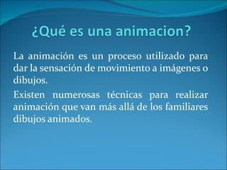 La animación es un proceso utilizado para
dar la sensación de movimiento a imágenes o
dibujos.
Existen numerosas técnicas para realizar
animación que van más allá de los familiares
dibujos animados.
 