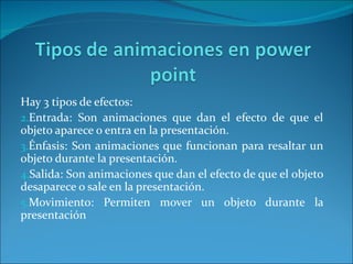 Hay 3 tipos de efectos:
2.Entrada: Son animaciones que dan el efecto de que el
objeto aparece o entra en la presentación.
3.Énfasis: Son animaciones que funcionan para resaltar un
objeto durante la presentación.
4.Salida: Son animaciones que dan el efecto de que el objeto
desaparece o sale en la presentación.
5.Movimiento: Permiten mover un objeto durante la
presentación
 
