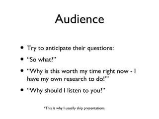 Audience

• Try to anticipate their questions:
• “So what?”
• “Why is this worth my time right now - I
  have my own research to do!”*
• “Why should I listen to you?”
        *This is why I usually skip presentations
 