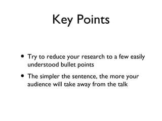 Key Points

• Try to reduce your research to a few easily
  understood bullet points
• The simpler the sentence, the more your
  audience will take away from the talk
 