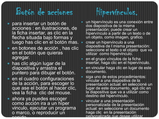 Botón de acciones                           Hipervínculos.
                                        un hipervínculo es una conexión entre
 para insertar un botón de                dos diapositiva de la misma
    acciones : en ilustraciones, de        presentación; puede crear un
    la ficha insertar, as clic en la       hipervínculo a partir de un texto o de
    flecha situada bajo formas y           un objeto, como imagen, grafico.
    luego has clic en el botón mas.       crear un hipervínculo a una
                                           diapositiva de l misma presentación:
   en botones de acción , has clic        seleccione el texto o el objeto que va
    en el botón que quieras                utilizar como hipervínculo.
    agregar.                              en el grupo vínculos de la ficha
   has clic algún lugar de la             insertar, haga clic en el hipervínculo.
    diapositiva y arrastra el             en vincular haga clic en lugar de este
    puntero para dibujar el botón.         documento.
                                          siga uno de estos procedimientos:
   en el cuadro configuraciones           vincular a una diapositiva de la
    de la acción, para escoger lo          presentación actual: en seleccioné un
    que ase el botón al hacer clic,        lugar de este documento, agá clic en
    vea la ficha clic del mouse.           la diapositiva que va a utilizar como
                                           destino del hipervínculo.
   ahora ya puedes escoger               vincular a una presentación
    como acción ira a un híper             personalizada de la presentación
    vinculo, ejecutar un programa          actual: en seleccione un documento
    o marco, o reproducir un               haga clic en la presentación
    sonido.                                personalizada que desee utilizar
 