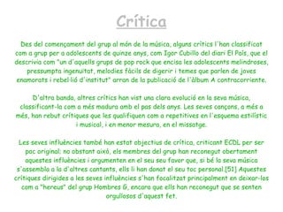 Crítica
  Des del començament del grup al món de la música, alguns crítics l'han classificat
com a grup per a adolescents de quinze anys, com Igor Cubillo del diari El País, que el
descrivia com "un d'aquells grups de pop rock que encisa les adolescents melindroses,
    pressumpta ingenuïtat, melodies fàcils de digerir i temes que parlen de joves
 enamorats i rebel·lió d'institut" arran de la publicació de l'àlbum A contracorriente.

     D'altra banda, altres crítics han vist una clara evolució en la seva música,
 classificant-la com a més madura amb el pas dels anys. Les seves cançons, a més a
més, han rebut crítiques que les qualifiquen com a repetitives en l'esquema estilístic
                    i musical, i en menor mesura, en el missatge.

  Les seves influències també han estat objectius de crítica, criticant ECDL per ser
    poc original; no obstant això, els membres del grup han reconegut obertament
    aquestes influències i argumenten en el seu seu favor que, si bé la seva música
 s'assembla a la d'altres cantants, ells li han donat el seu toc personal.[51] Aquestes
crítiques dirigides a les seves influències s'han focalitzat principalment en deixar-los
   com a "hereus" del grup Hombres G, encara que ells han reconegut que se senten
                                 orgullosos d'aquest fet.
 