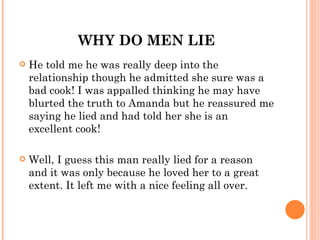 WHY DO MEN LIE
   He told me he was really deep into the
    relationship though he admitted she sure was a
    bad cook! I was appalled thinking he may have
    blurted the truth to Amanda but he reassured me
    saying he lied and had told her she is an
    excellent cook!

   Well, I guess this man really lied for a reason
    and it was only because he loved her to a great
    extent. It left me with a nice feeling all over. 
 