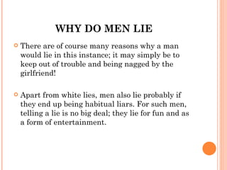 WHY DO MEN LIE
   There are of course many reasons why a man
    would lie in this instance; it may simply be to
    keep out of trouble and being nagged by the
    girlfriend!

   Apart from white lies, men also lie probably if
    they end up being habitual liars. For such men,
    telling a lie is no big deal; they lie for fun and as
    a form of entertainment.
 