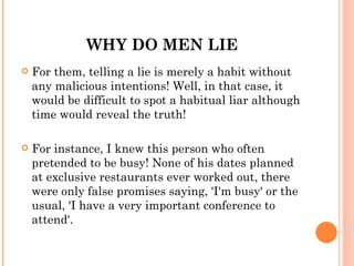 WHY DO MEN LIE
   For them, telling a lie is merely a habit without
    any malicious intentions! Well, in that case, it
    would be difficult to spot a habitual liar although
    time would reveal the truth!

   For instance, I knew this person who often
    pretended to be busy! None of his dates planned
    at exclusive restaurants ever worked out, there
    were only false promises saying, 'I'm busy' or the
    usual, 'I have a very important conference to
    attend'.
 