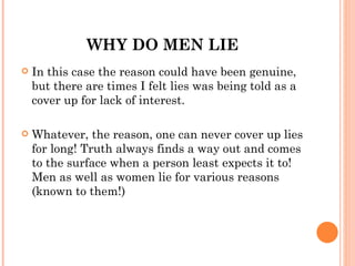 WHY DO MEN LIE
   In this case the reason could have been genuine,
    but there are times I felt lies was being told as a
    cover up for lack of interest.

   Whatever, the reason, one can never cover up lies
    for long! Truth always finds a way out and comes
    to the surface when a person least expects it to!
    Men as well as women lie for various reasons
    (known to them!)
 