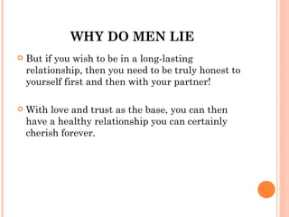 WHY DO MEN LIE
   But if you wish to be in a long-lasting
    relationship, then you need to be truly honest to
    yourself first and then with your partner!

   With love and trust as the base, you can then
    have a healthy relationship you can certainly
    cherish forever.
 