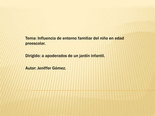 Tema: Influencia de entorno familiar del niño en edad
preescolar.

Dirigido: a apoderados de un jardín infantil.

Autor: Jeniffer Gómez.
 