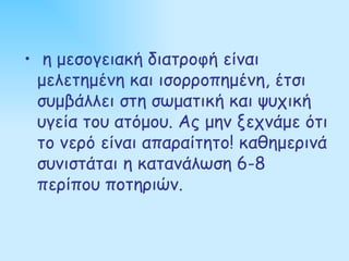 • η μεσογειακή διατροφή είναι
  μελετημένη και ισορροπημένη, έτσι
  συμβάλλει στη σωματική και ψυχική
  υγεία του ατόμου. Ας μην ξεχνάμε ότι
  το νερό είναι απαραίτητο! καθημερινά
  συνιστάται η κατανάλωση 6-8
  περίπου ποτηριών.
 