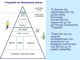 • Τα βασικά της
  χαρακτηριστικά της
  μεσογειακής
  διατροφής
  απεικονίζονται
  σχηματικά με την
  αντίστοιχη Διατροφική
  Πυραμίδα.

• Πρόκειται για μια
  γραφική
  αναπαράσταση των
  ποσοτήτων των
  διαφόρων συστατικών
  της δίαιτας με τη
  μορφή πυραμίδας.
 