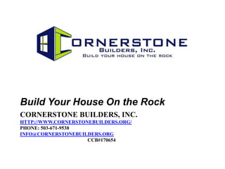 Build Your House On the Rock
CORNERSTONE BUILDERS, INC.
HTTP://WWW.CORNERSTONEBUILDERS.ORG/
PHONE: 503-671-9538
INFO@CORNERSTONEBUILDERS.ORG
                     CCB#170654
 