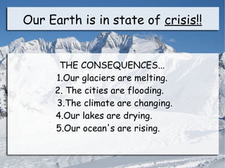 Our Earth is in state of crisis!!


      THE CONSEQUENCES...
     1.Our glaciers are melting.
     2. The cities are flooding.
     3.The climate are changing.
     4.Our lakes are drying.
     5.Our ocean's are rising.
 