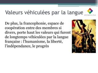 Valeurs véhiculées par la langue
De plus, la francophonie, espace de
coopération entre des membres si
divers, porte haut les valeurs qui furent
de longtemps véhiculées par la langue
française : l’humanisme, la liberté,
l’indépendance, le progrès
 