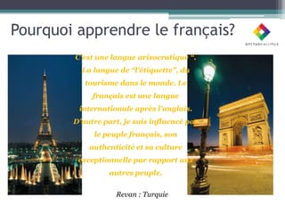 Pourquoi apprendre le français?
        C’est une langue arisocratique “.
          La langue de “l’étiquette”, du
           tourisme dans le monde. Le
             français est une langue
         internationale après l’anglais.
        D’autre part, je suis influencé par
             le peuple français, son
            authenticité et sa culture
         exceptionnelle par rapport aux
                  autres peuple.


                    Revan : Turquie
 
