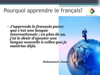 Pourquoi apprendre le français?

 • J’apprends le français parce
   que c’est une langue
   internationale ; en plus de ça,
   j’ai le désir d’ajouter une
   langue nouvelle à celles que je
   maîtrise déjà.



                    Mohammed : Oman
 