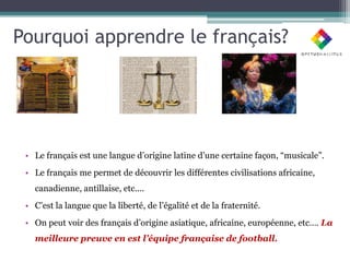 Pourquoi apprendre le français?




 • Le français est une langue d’origine latine d’une certaine façon, “musicale”.
 • Le français me permet de découvrir les différentes civilisations africaine,
   canadienne, antillaise, etc….
 • C’est la langue que la liberté, de l’égalité et de la fraternité.
 • On peut voir des français d’origine asiatique, africaine, européenne, etc…. La
   meilleure preuve en est l’équipe française de football.
 