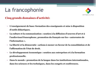 La francophonie
Cinq grands domaines d’activité:

 • L’enseignement de base: formation des enseignants et mise à disposition
   d’outils didactiques.

 • La culture et la communication : soutien à la diffusion d’oeuvres d’art et à
   l’audiovisuel francophone, promotion du français sur les « autoroutes de
   l’information ».

 • La liberté et la démocratie : actions à mener en faveur de la consolidation et de
   l’affirmation de l’état de droit.

 • Le développement économique : soutien aux entreprises et à la formation
   professionnelle.

 • Dans le monde : promotion de la langue dans les institutions internationales,
   dans les sciences et les techniques, dans les congrès et conférences.
 