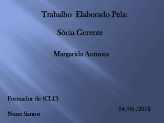 Trabalho Elaborado Pela:

                  Sócia Gerente

                 Margarida Antunes




Formador de (CLC)
                                     04 /06 /2012
Nuno Santos
 