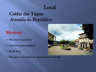 Local
   Caldas das Taipas
   Avenida da República

Motivos:
 Não existe concorrência

 Local com muito população

 Renda Baixa

 Bom acesso com parque de estacionamento em frente
 