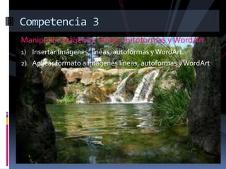 Competencia 3
Manipular imágenes, líneas, autoformas y WordArt.
1) Insertar Imágenes, líneas, autoformas y WordArt.
2) Aplicar formato a imágenes líneas, autoformas y WordArt
 