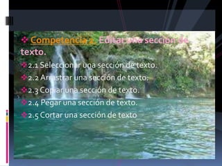  Competencia 2. Editar una sección de
texto.
2.1 Seleccionar una sección de texto.
2.2 Arrastrar una sección de texto.
2.3 Copiar una sección de texto.
2.4 Pegar una sección de texto.
2.5 Cortar una sección de texto
 