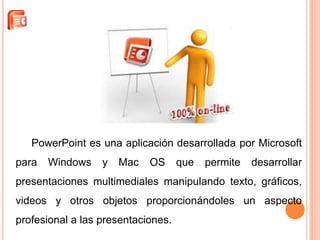 PowerPoint es una aplicación desarrollada por Microsoft
para   Windows    y   Mac   OS      que   permite   desarrollar
presentaciones multimediales manipulando texto, gráficos,
videos y otros objetos proporcionándoles un aspecto
profesional a las presentaciones.
 