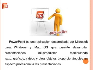 PowerPoint es una aplicación desarrollada por Microsoft
para   Windows    y   Mac   OS   que    permite    desarrollar
presentaciones          multimediales             manipulando
texto, gráficos, videos y otros objetos proporcionándoles un
aspecto profesional a las presentaciones.
 