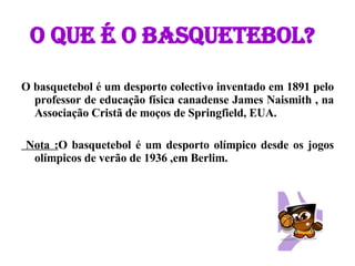 O que é o basquetebol? O basquetebol é um desporto colectivo inventado em 1891 pelo professor de educação física canadense James Naismith , na Associação Cristã de moços de Springfield, EUA. Nota : O basquetebol é um desporto olímpico desde os jogos olímpicos de verão de 1936 ,em Berlim. 